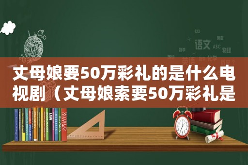 丈母娘要50萬彩禮的是什么電視劇（丈母娘索要50萬彩禮是什么電視劇）