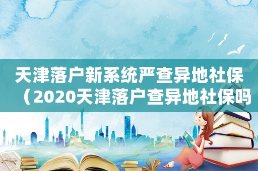 天津落戶新系統嚴查異地社保（2020天津落戶查異地社保嗎）