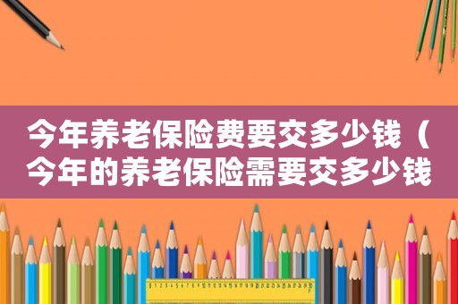 今年養老保險費要交多少錢（今年的養老保險需要交多少錢一個月）