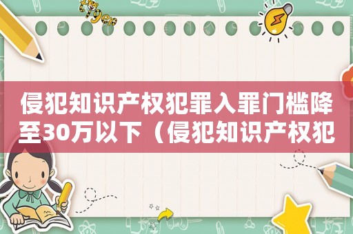 侵犯知識(shí)產(chǎn)權(quán)犯罪入罪門(mén)檻降至30萬(wàn)以下（侵犯知識(shí)產(chǎn)權(quán)犯罪入罪門(mén)檻降至30萬(wàn)）