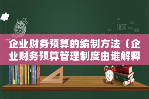 企業財務預算的編制方法（企業財務預算管理制度由誰解釋）