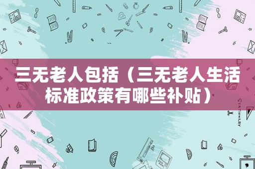 三無老人包括（三無老人生活標準政策有哪些補貼）
