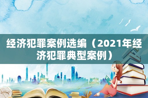 經(jīng)濟犯罪案例選編（2021年經(jīng)濟犯罪典型案例）