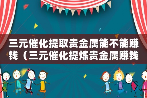 三元催化提取貴金屬能不能賺錢（三元催化提煉貴金屬賺錢嗎）