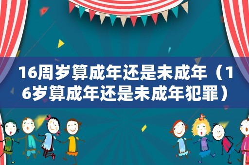 16周歲算成年還是未成年（16歲算成年還是未成年犯罪）