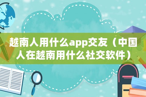 越南人用什么app交友（中國人在越南用什么社交軟件）