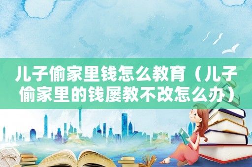 兒子偷家里錢(qián)怎么教育（兒子偷家里的錢(qián)屢教不改怎么辦）