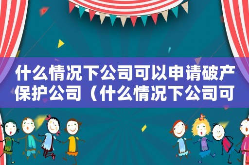 什么情況下公司可以申請破產保護公司（什么情況下公司可以申請破產保護）