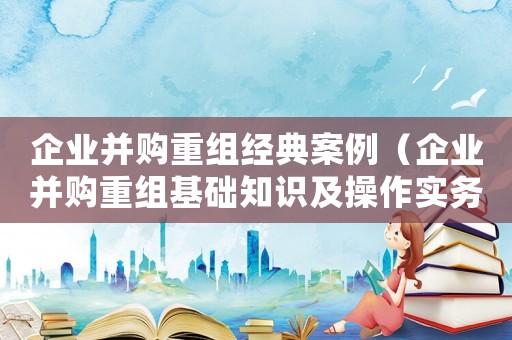 企業(yè)并購重組經(jīng)典案例（企業(yè)并購重組基礎(chǔ)知識及操作實務(wù)）