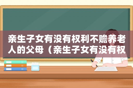 親生子女有沒有權(quán)利不贍養(yǎng)老人的父母（親生子女有沒有權(quán)利不贍養(yǎng)老人）
