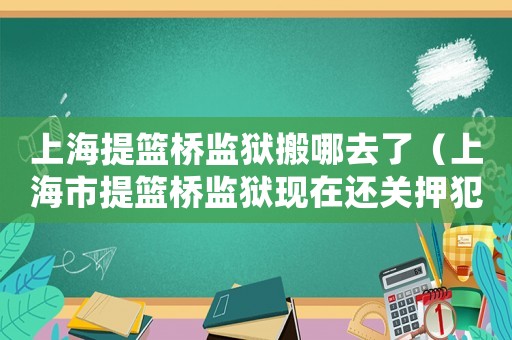 上海提籃橋監獄搬哪去了（上海市提籃橋監獄現在還關押犯人嗎?）