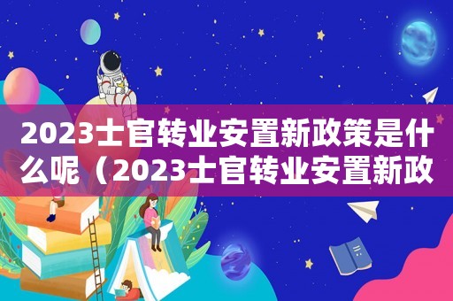 2023士官轉(zhuǎn)業(yè)安置新政策是什么呢（2023士官轉(zhuǎn)業(yè)安置新政策是什么）