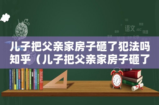 兒子把父親家房子砸了犯法嗎知乎（兒子把父親家房子砸了犯法嗎）