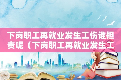 下崗職工再就業發生工傷誰擔責呢（下崗職工再就業發生工傷誰擔責）