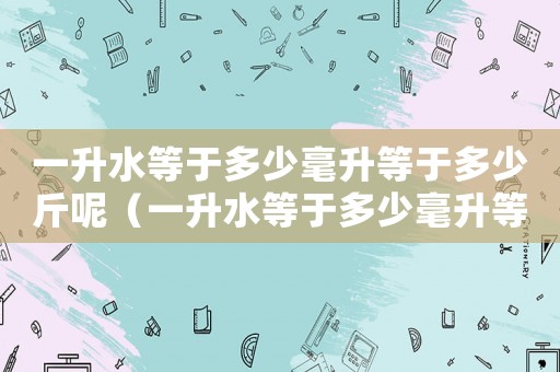 一升水等于多少毫升等于多少斤呢（一升水等于多少毫升等于多少斤?）