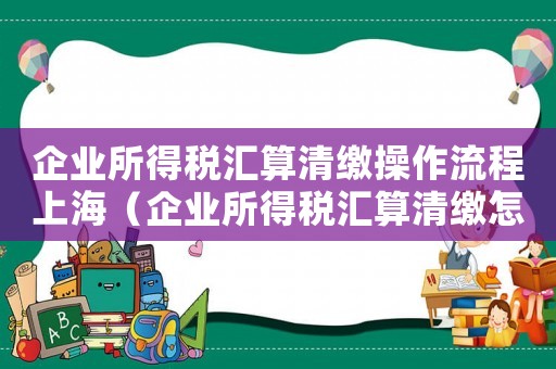 企業所得稅匯算清繳操作流程上海（企業所得稅匯算清繳怎么操作流程）