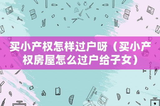 買小產權怎樣過戶呀（買小產權房屋怎么過戶給子女）