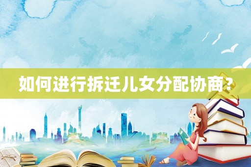 如何進(jìn)行拆遷兒女分配協(xié)商？