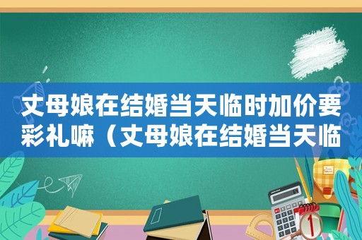 丈母娘在結(jié)婚當(dāng)天臨時(shí)加價(jià)要彩禮嘛（丈母娘在結(jié)婚當(dāng)天臨時(shí)加價(jià)要彩禮）