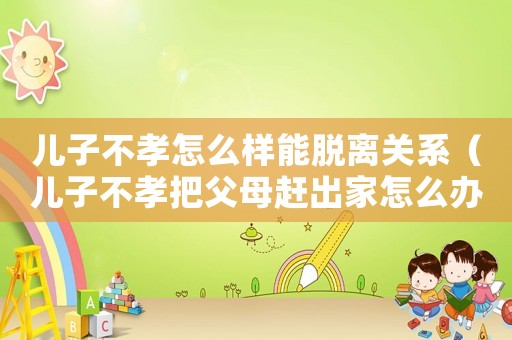 兒子不孝怎么樣能脫離關系（兒子不孝把父母趕出家怎么辦）