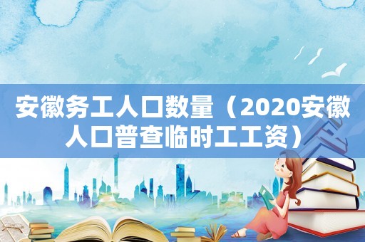 安徽務(wù)工人口數(shù)量（2020安徽人口普查臨時(shí)工工資）
