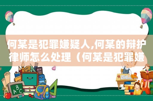 何某是犯罪嫌疑人,何某的辯護律師怎么處理（何某是犯罪嫌疑人,何某的辯護律師）