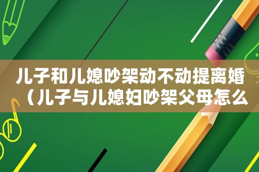 兒子和兒媳吵架動不動提離婚（兒子與兒媳婦吵架父母怎么辦）