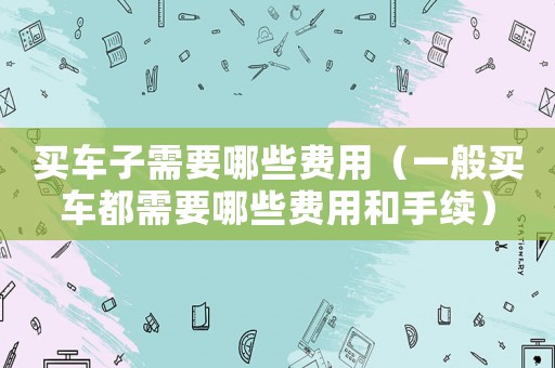 買車子需要哪些費用（一般買車都需要哪些費用和手續）
