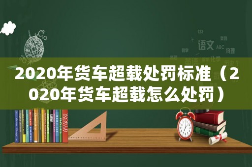 2020年貨車超載處罰標準（2020年貨車超載怎么處罰）