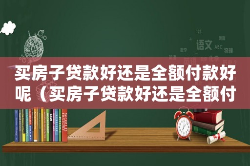 買房子貸款好還是全額付款好呢（買房子貸款好還是全額付款好）