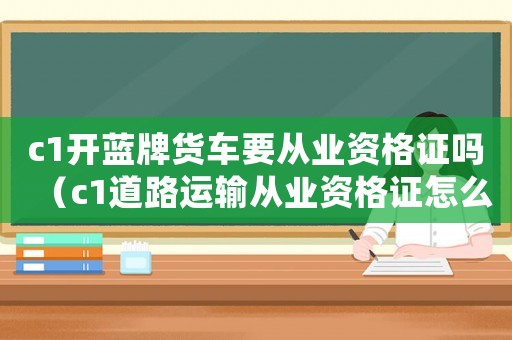 c1開藍牌貨車要從業資格證嗎（c1道路運輸從業資格證怎么辦理）