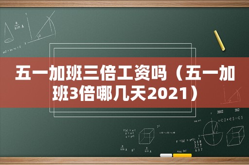 五一加班三倍工資嗎（五一加班3倍哪幾天2021）