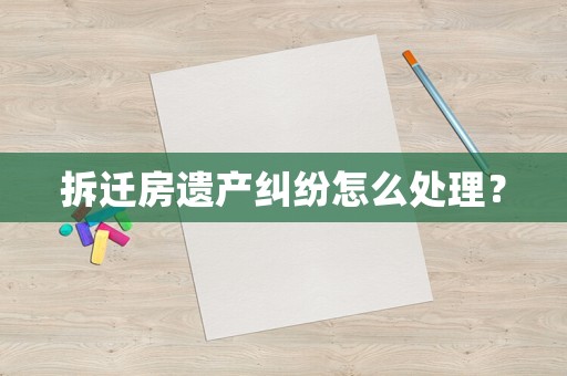 拆遷房遺產糾紛怎么處理？