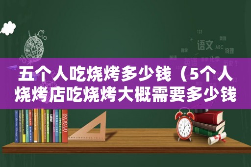 五個人吃燒烤多少錢（5個人燒烤店吃燒烤大概需要多少錢）