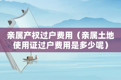 親屬產(chǎn)權(quán)過戶費(fèi)用（親屬土地使用證過戶費(fèi)用是多少呢）