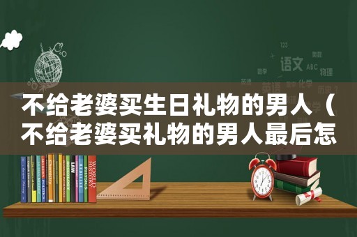 不給老婆買生日禮物的男人（不給老婆買禮物的男人最后怎么樣了）