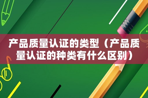 產品質量認證的類型（產品質量認證的種類有什么區別）