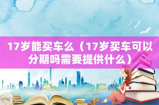 17歲能買車么（17歲買車可以分期嗎需要提供什么）