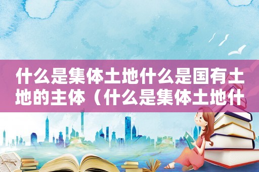 什么是集體土地什么是國有土地的主體（什么是集體土地什么是國有土地）