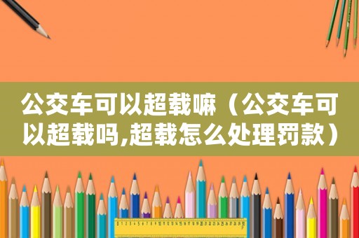 公交車可以超載嘛（公交車可以超載嗎,超載怎么處理罰款）