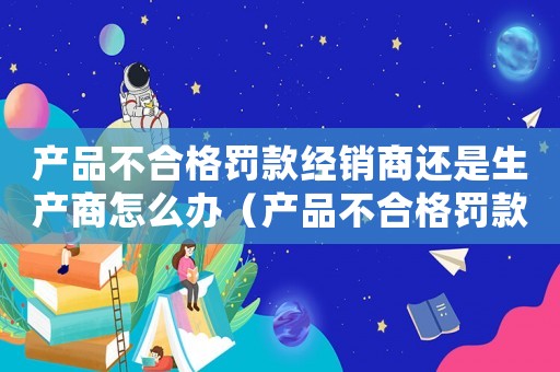產品不合格罰款經銷商還是生產商怎么辦（產品不合格罰款經銷商還是生產商）
