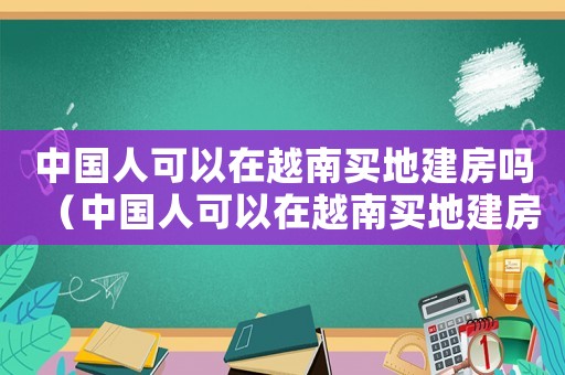 中國人可以在越南買地建房嗎（中國人可以在越南買地建房嗎）