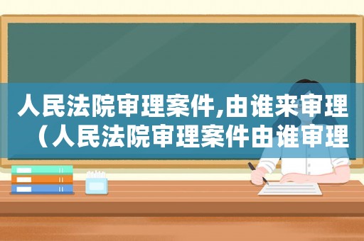 人民法院審理案件,由誰(shuí)來(lái)審理（人民法院審理案件由誰(shuí)審理的）