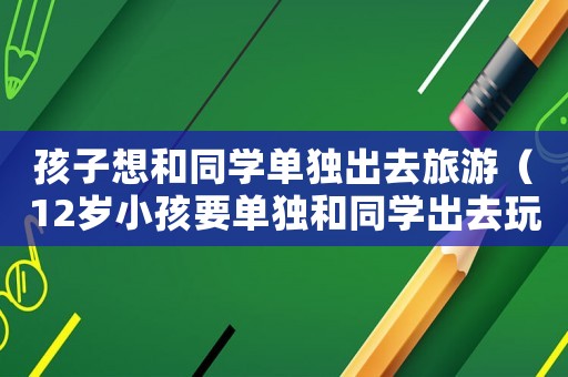 孩子想和同學單獨出去旅游（12歲小孩要單獨和同學出去玩）