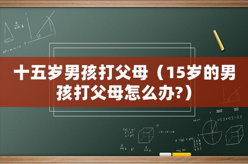 十五歲男孩打父母（15歲的男孩打父母怎么辦?）