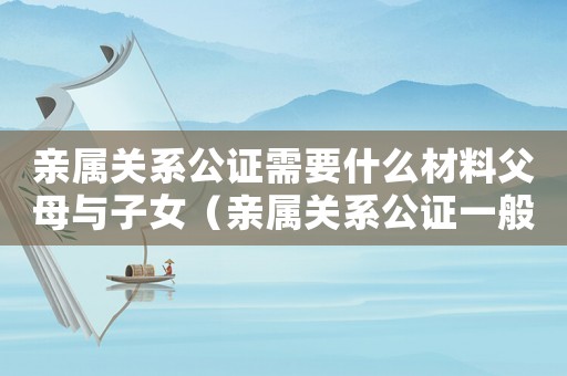 親屬關系公證需要什么材料父母與子女（親屬關系公證一般都有什么用）