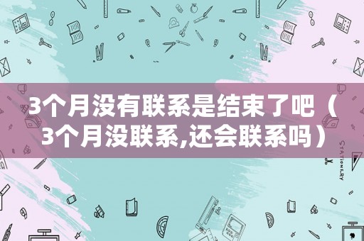 3個月沒有聯(lián)系是結束了吧（3個月沒聯(lián)系,還會聯(lián)系嗎）