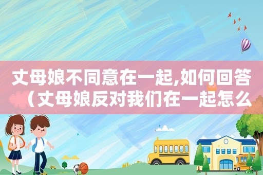 丈母娘不同意在一起,如何回答（丈母娘反對我們在一起怎么辦）