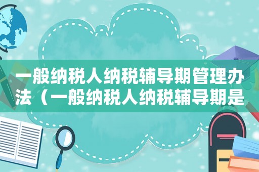一般納稅人納稅輔導期管理辦法（一般納稅人納稅輔導期是指什么內容）