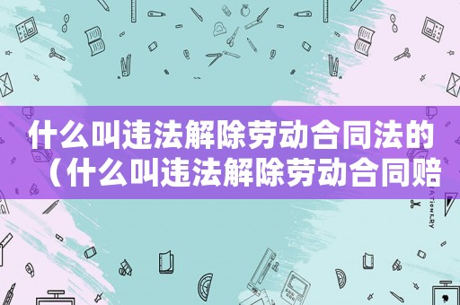 什么叫違法解除勞動合同法的（什么叫違法解除勞動合同賠償）